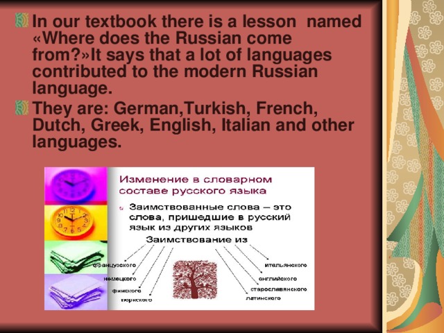 In our textbook there is a lesson named « Where does the Russian come from ?» It says that a lot of languages contributed to the modern Russian language . They are : German , Turkish , French , Dutch , Greek , English , Italian and other languages.