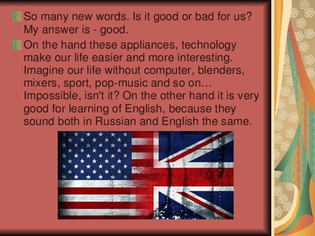 So many new  words. Is it good or bad for us ? My answer is - good. On the hand these appliances , technology make our life easier and more interesting. Imagine our life without computer , blenders , mixers , sport , pop-music and so on… Impossible , isn't it ? On the other hand it is very good for learning of English , because they sound both in Russian and English the same.