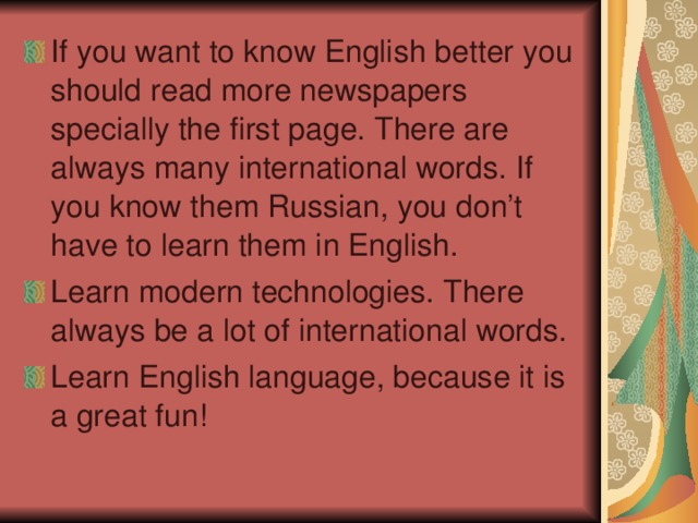 If you want to know English better you should read more newspapers specially the first page. There are always many international words. If you know them Russian , you don’t have to learn them in English. Learn modern technologies. There always be a lot of international words. Learn English language, because it is a great fun!