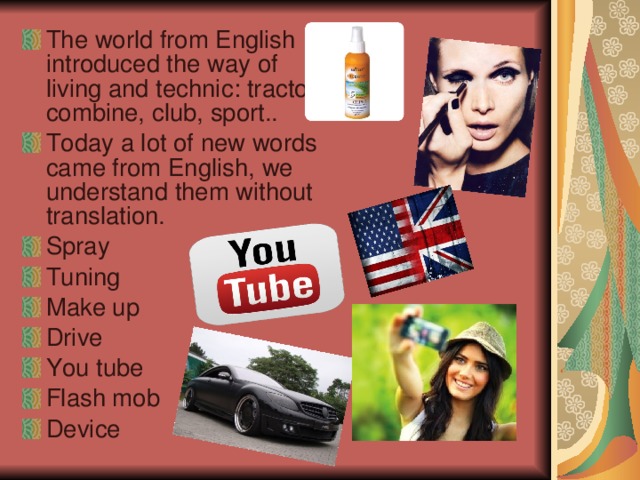 The world from English introduced the way of living and technic : tractor , combine , club , sport .. Today a lot of new words came from English , we understand them without translation . Spray Tuning Make up Drive You tube Flash mob Device