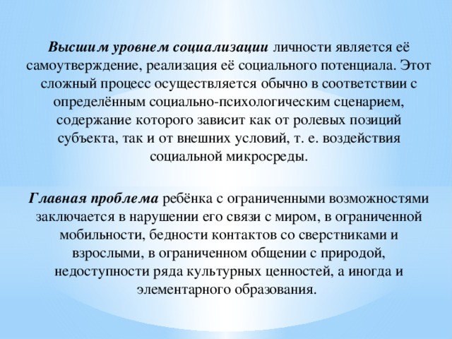 Высшим уровнем социализации личности является её самоутверждение, реализация её социального потенциала. Этот сложный процесс осуществляется обычно в соответствии с определённым социально-психологическим сценарием, содержание которого зависит как от ролевых позиций субъекта, так и от внешних условий, т. е. воздействия социальной микросреды. Главная проблема ребёнка с ограниченными возможностями заключается в нарушении его связи с миром, в ограниченной мобильности, бедности контактов со сверстниками и взрослыми, в ограниченном общении с природой, недоступности ряда культурных ценностей, а иногда и элементарного образования.