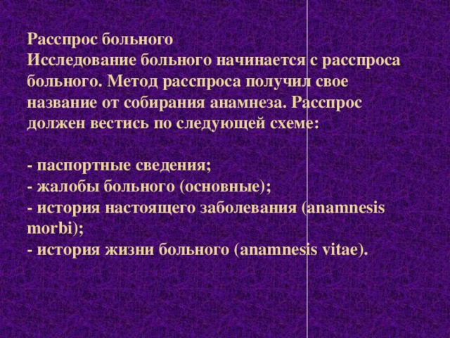 Расспрос больного  Исследование больного начинается с расспроса больного. Метод расспроса получил свое название от собирания анамнеза. Расспрос должен вестись по следующей схеме:     - паспортные сведения;   - жалобы больного (основные);  - история настоящего заболевания (anamnesis morbi);   - история жизни больного (anamnesis vitae).   