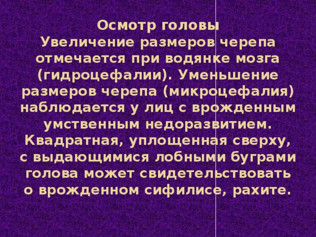 Осмотр головы  Увеличение размеров черепа отмечается при водянке мозга (гидроцефалии). Уменьшение размеров черепа (микроцефалия) наблюдается у лиц с врожденным умственным недоразвитием. Квадратная, уплощенная сверху, с выдающимися лобными буграми голова может свидетельствовать о врожденном сифилисе, рахите.