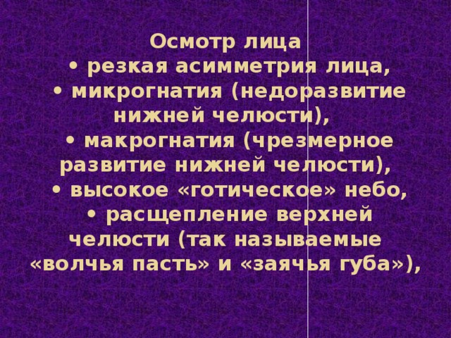 Осмотр лица   • резкая асимметрия лица,   • микрогнатия (недоразвитие нижней челюсти),   • макрогнатия (чрезмерное развитие нижней челюсти),   • высокое «готическое» небо,   • расщепление верхней челюсти (так называемые «волчья пасть» и «заячья губа»),