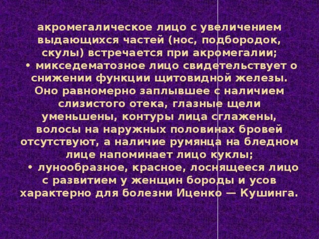 акромегалическое лицо с увеличением выдающихся частей (нос, подбородок, скулы) встречается при акромегалии;   • микседематозное лицо свидетельствует о снижении функции щитовидной железы. Оно равномерно заплывшее с наличием слизистого отека, глазные щели уменьшены, контуры лица сглажены, волосы на наружных половинах бровей отсутствуют, а наличие румянца на бледном лице напоминает лицо куклы;    • лунообразное, красное, лоснящееся лицо с развитием у женщин бороды и усов характерно для болезни Иценко — Кушинга.