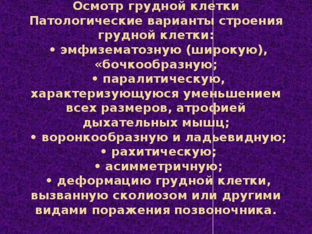 Осмотр грудной клетки  Патологические варианты строения грудной клетки:   • эмфизематозную (широкую), «бочкообразную;   • паралитическую, характеризующуюся уменьшением всех размеров, атрофией дыхательных мышц;   • воронкообразную и ладьевидную;   • рахитическую;   • асимметричную;   • деформацию грудной клетки, вызванную сколиозом или другими видами поражения позвоночника.