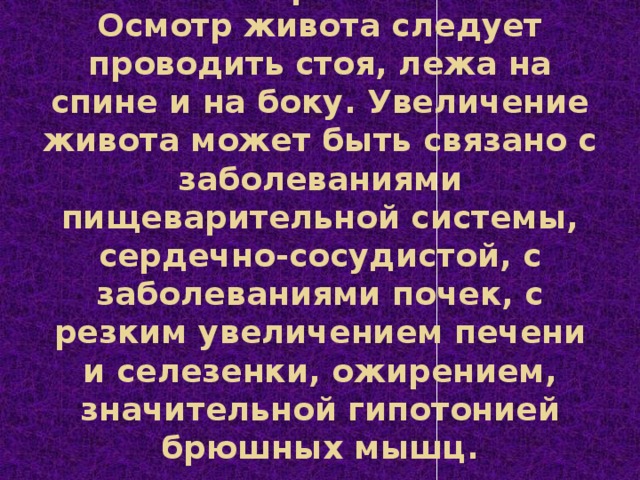 Осмотр живота  Осмотр живота следует проводить стоя, лежа на спине и на боку. Увеличение живота может быть связано с заболеваниями пищеварительной системы, сердечно-сосудистой, с заболеваниями почек, с резким увеличением печени и селезенки, ожирением, значительной гипотонией брюшных мышц.