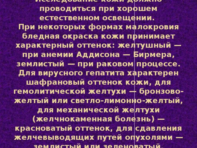 Исследование кожи  Исследование кожи должно проводиться при хорошем естественном освещении.  При некоторых формах малокровия бледная окраска кожи принимает характерный оттенок: желтушный — при анемии Аддисона — Бирмера, землистый — при раковом процессе. Для вирусного гепатита характерен шафрановый оттенок кожи, для гемолитической желтухи — бронзово-желтый или светло-лимонно-желтый, для механической желтухи (желчнокаменная болезнь) — красноватый оттенок, для сдавления желчевыводящих путей опухолями — землистый или зеленоватый.