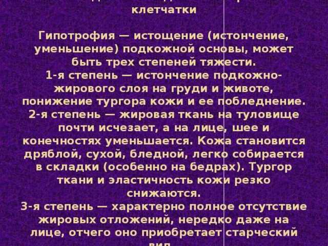 Исследование подкожно-жировой клетчатки   Гипотрофия — истощение (истончение, уменьшение) подкожной основы, может быть трех степеней тяжести.  1-я степень — истончение подкожно-жирового слоя на груди и животе, понижение тургора кожи и ее побледнение.  2-я степень — жировая ткань на туловище почти исчезает, а на лице, шее и конечностях уменьшается. Кожа становится дряблой, сухой, бледной, легко собирается в складки (особенно на бедрах). Тургор ткани и эластичность кожи резко снижаются.  3-я степень — характерно полное отсутствие жировых отложений, нередко даже на лице, отчего оно приобретает старческий вид.