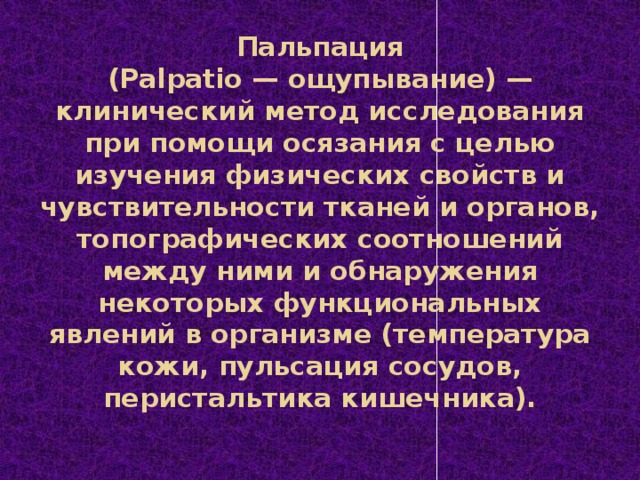 Пальпация  (Palpatio — ощупывание) — клинический метод исследования при помощи осязания с целью изучения физических свойств и чувствительности тканей и органов, топографических соотношений между ними и обнаружения некоторых функциональных явлений в организме (температура кожи, пульсация сосудов, перистальтика кишечника).