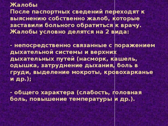 Жалобы  После паспортных сведений переходят к выяснению собственно жалоб, которые заставили больного обратиться к врачу. Жалобы условно делятся на 2 вида:     - непосредственно связанные с поражением дыхательной системы и верхних дыхательных путей (насморк, кашель, одышка, затруднение дыхания, боль в груди, выделение мокроты, кровохарканье и др.);     - общего характера (слабость, головная боль, повышение температуры и др.).   