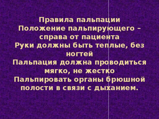 Правила пальпации  Положение пальпирующего – справа от пациента  Руки должны быть теплые, без ногтей  Пальпация должна проводиться мягко, не жестко  Пальпировать органы брюшной полости в связи с дыханием.