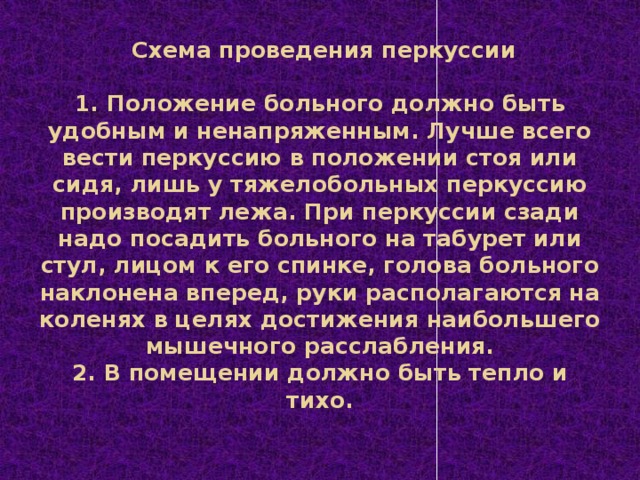 Схема проведения перкуссии     1. Положение больного должно быть удобным и ненапряженным. Лучше всего вести перкуссию в положении стоя или сидя, лишь у тяжелобольных перкуссию производят лежа. При перкуссии сзади надо посадить больного на табурет или стул, лицом к его спинке, голова больного наклонена вперед, руки располагаются на коленях в целях достижения наибольшего мышечного расслабления.  2. В помещении должно быть тепло и тихо.