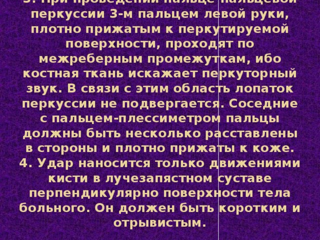 3. При проведении пальце-пальцевой перкуссии 3-м пальцем левой руки, плотно прижатым к перкутируемой поверхности, проходят по межреберным промежуткам, ибо костная ткань искажает перкуторный звук. В связи с этим область лопаток перкуссии не подвергается. Соседние с пальцем-плессиметром пальцы должны быть несколько расставлены в стороны и плотно прижаты к коже.  4. Удар наносится только движениями кисти в лучезапястном суставе перпендикулярно поверхности тела больного. Он должен быть коротким и отрывистым.