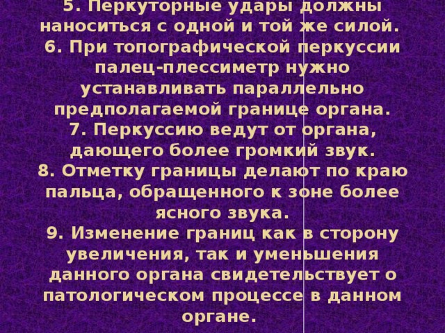 5. Перкуторные удары должны наноситься с одной и той же силой.  6. При топографической перкуссии палец-плессиметр нужно устанавливать параллельно предполагаемой границе органа.  7. Перкуссию ведут от органа, дающего более громкий звук.  8. Отметку границы делают по краю пальца, обращенного к зоне более ясного звука.  9. Изменение границ как в сторону увеличения, так и уменьшения данного органа свидетельствует о патологическом процессе в данном органе.