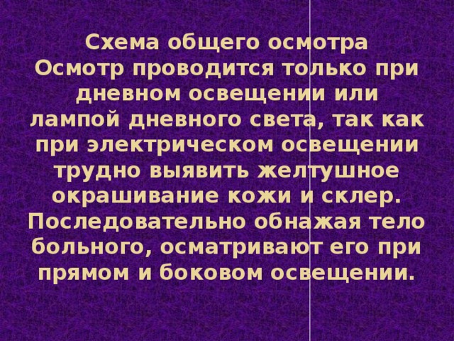 Схема общего осмотра  Осмотр проводится только при дневном освещении или лампой дневного света, так как при электрическом освещении трудно выявить желтушное окрашивание кожи и склер. Последовательно обнажая тело больного, осматривают его при прямом и боковом освещении.