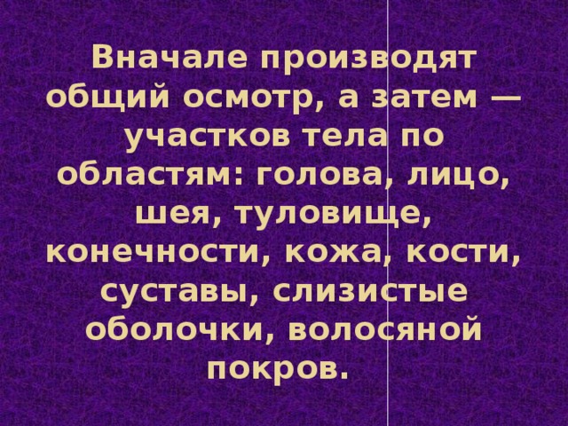 Вначале производят общий осмотр, а затем — участков тела по областям: голова, лицо, шея, туловище, конечности, кожа, кости, суставы, слизистые оболочки, волосяной покров.