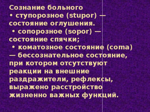 Сознание больного  • ступорозное (stupor) — состояние оглушения.   • сопорозное (sopor) — состояние спячки;   • коматозное состояние (coma) — бессознательное состояние, при котором отсутствуют реакции на внешние раздражители, рефлексы, выражено расстройство жизненно важных функций.