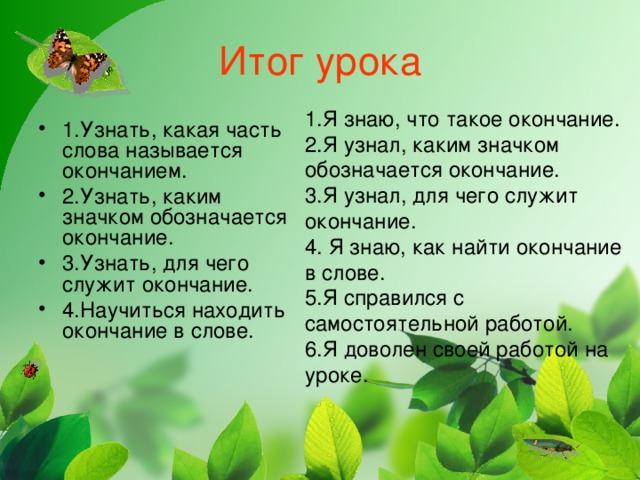 Итог урока 1.Я знаю, что такое окончание. 2.Я узнал, каким значком обозначается окончание. 3.Я узнал, для чего служит окончание. 4. Я знаю, как найти окончание в слове. 5.Я справился с самостоятельной работой. 6.Я доволен своей работой на уроке.