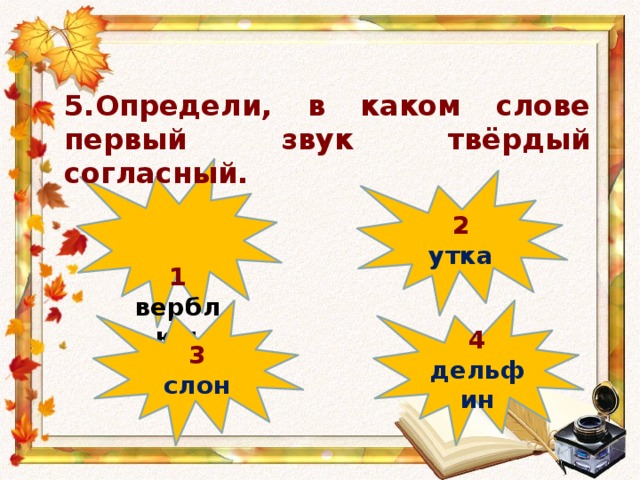 5.Определи, в каком слове первый звук твёрдый согласный.  1 верблюд 2 утка 4 3 дельфин слон