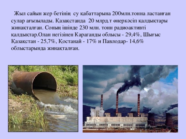 Жыл сайын жер бетінің су қабаттарына 200млн.тонна ластанған сулар ағызылады. Қазақстанда 20 млрд.т өнеркәсіп қалдықтары жинақталған. Соның ішінде 230 млн. тонн радиоактивті қалдықтар.Олан негізінен Караганды облысы - 29,4%, Шығыс Қазақстан - 25,7%, Қостанай - 17% и Павлодар- 14,6% облыстарында жинақталған.