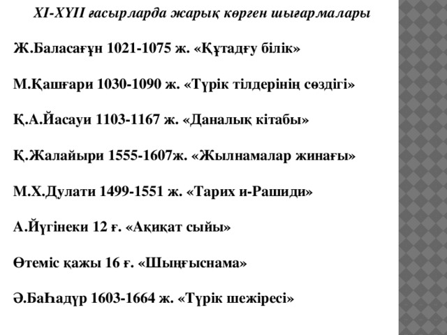 ХІ-ХҮІІ ғасырларда жарық көрген шығармалары  Ж.Баласағұн 1021-1075 ж. «Құтадғу білік»  М.Қашғари 1030-1090 ж. «Түрік тілдерінің сөздігі»  Қ.А.Йасауи 1103-1167 ж. «Даналық кітабы»  Қ.Жалайыри 1555-1607ж. «Жылнамалар жинағы»  М.Х.Дулати 1499-1551 ж. «Тарих и-Рашиди»  А.Йүгінеки 12 ғ. «Ақиқат сыйы»  Өтеміс қажы 16 ғ. «Шыңғыснама»  Ә.БаҺадүр 1603-1664 ж. «Түрік шежіресі»