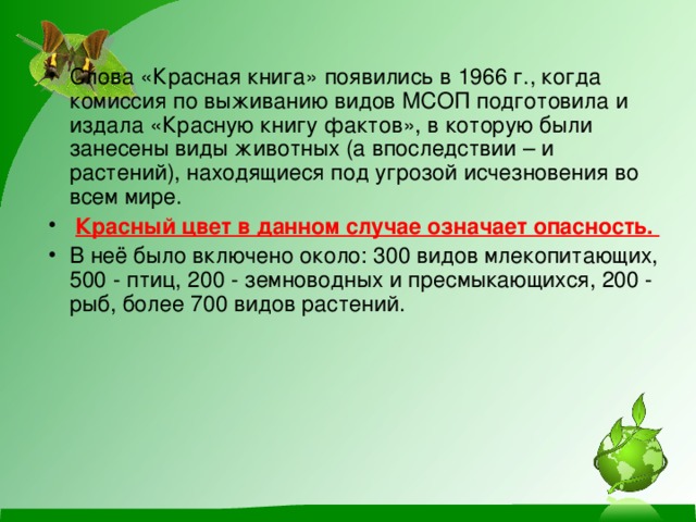 Слова «Красная книга» появились в 1966 г., когда комиссия по выживанию видов МСОП подготовила и издала «Красную книгу фактов», в которую были занесены виды животных (а впоследствии – и растений), находящиеся под угрозой исчезновения во всем мире.  Красный цвет в данном случае означает опасность.