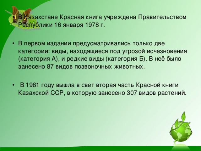 В Казахстане Красная книга учреждена Правительством Республики 16 января 1978 г. В первом издании предусматривались только две категории: виды, находящиеся под угрозой исчезновения (категория А), и редкие виды (категория Б). В неё было занесено 87 видов позвоночных животных.  В 1981 году вышла в свет вторая часть Красной книги Казахской ССР, в которую занесено 307 видов растений.