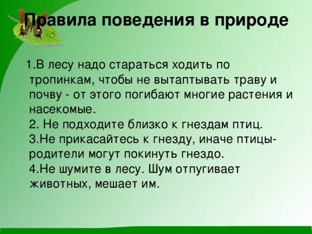 Правила поведения в природе    1.В лесу надо стараться ходить по тропинкам, чтобы не вытаптывать траву и почву - от этого погибают многие растения и насекомые.   2. Не подходите близко к гнездам птиц.   3.Не прикасайтесь к гнезду, иначе птицы-родители могут покинуть гнездо.   4.Не шумите в лесу. Шум отпугивает животных, мешает им. 