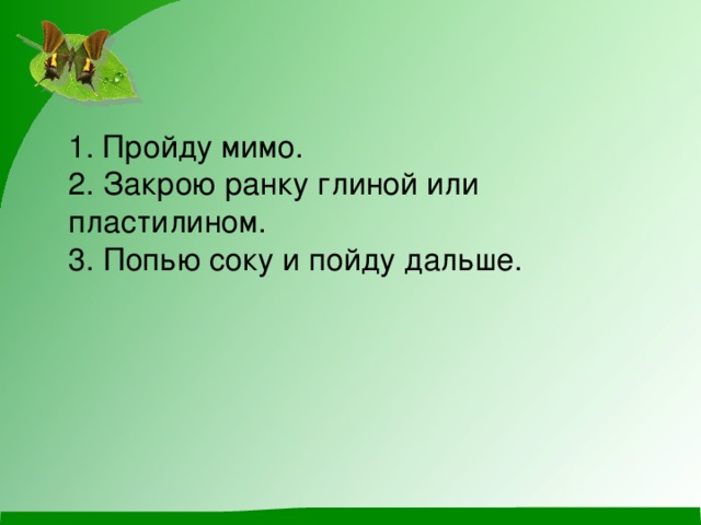 1. Пройду мимо.   2. Закрою ранку глиной или пластилином.   3. Попью соку и пойду дальше. 