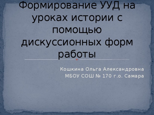 Формирование УУД на уроках истории с помощью дискуссионных форм работы Кошкина Ольга Александровна МБОУ СОШ № 170 г.о. Самара