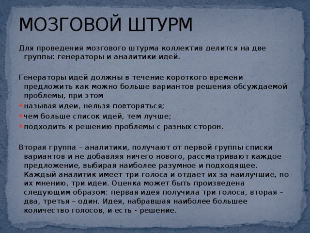 МОЗГОВОЙ ШТУРМ Для проведения мозгового штурма коллектив делится на две группы: генераторы и аналитики идей.   Генераторы идей должны в течение короткого времени предложить как можно больше вариантов решения обсуждаемой проблемы, при этом называя идеи, нельзя повторяться; чем больше список идей, тем лучше; подходить к решению проблемы с разных сторон.   Вторая группа – аналитики, получают от первой группы списки вариантов и не добавляя ничего нового, рассматривают каждое предложение, выбирая наиболее разумное и подходящее. Каждый аналитик имеет три голоса и отдает их за наилучшие, по их мнению, три идеи. Оценка может быть произведена следующим образом: первая идея получила три голоса, вторая – два, третья – один. Идея, набравшая наиболее большее количество голосов, и есть - решение.