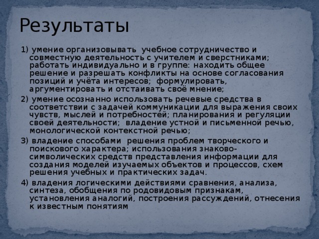 Результаты 1)   умение организовывать  учебное сотрудничество и совместную деятельность с учителем и сверстниками;   работать индивидуально и в группе:  находить общее решение и разрешать конфликты на основе согласования позиций и учёта интересов;  формулировать, аргументировать и отстаивать своё мнение; 2) умение осознанно использовать речевые средства в соответствии с задачей коммуникации для выражения своих чувств, мыслей и потребностей; планирования и регуляции своей деятельности;  владение устной и письменной речью, монологической контекстной речью; 3) владение способами решения проблем творческого и поискового характера; использования знаково- символических средств представления информации для создания моделей изучаемых объектов и процессов, схем решения учебных и практических задач. 4) владения логическими действиями сравнения, анализа, синтеза, обобщения по родовидовым признакам, установления аналогий, построения рассуждений, отнесения к известным понятиям