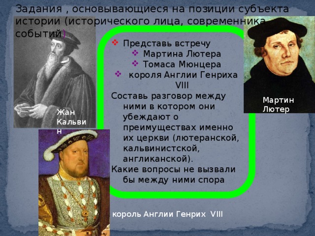 Задания , основывающиеся на позиции субъекта истории (исторического лица, современника событий ) Представь встречу Мартина Лютера Томаса Мюнцера  короля Англии Генриха VIII Составь разговор между ними в котором они убеждают о преимуществах именно их церкви (лютеранской, кальвинистской, англиканской). Какие вопросы не вызвали бы между ними спора Мартин Лютер Жан Кальвин король Англии Генрих VIII