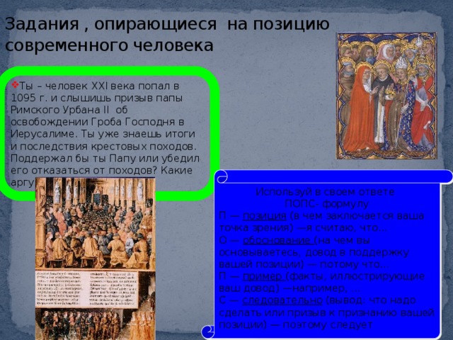 Задания , опирающиеся на позицию современного человека Ты – человек XXI века попал в 1095 г. и слышишь призыв папы Римского Урбана II об освобождении Гроба Господня в Иерусалиме. Ты уже знаешь итоги и последствия крестовых походов. Поддержал бы ты Папу или убедил его отказаться от походов? Какие аргументы бы ты привел Используй в своем ответе ПОПС- формулу П — позиция (в чем заключается ваша точка зрения) —я считаю, что... О — обоснование (на чем вы основываетесь, довод в поддержку вашей позиции) — потому что... П — пример (факты, иллюстрирующие ваш довод) —например, ... С — следовательно (вывод: что надо сделать или призыв к признанию вашей позиции) — поэтому следует