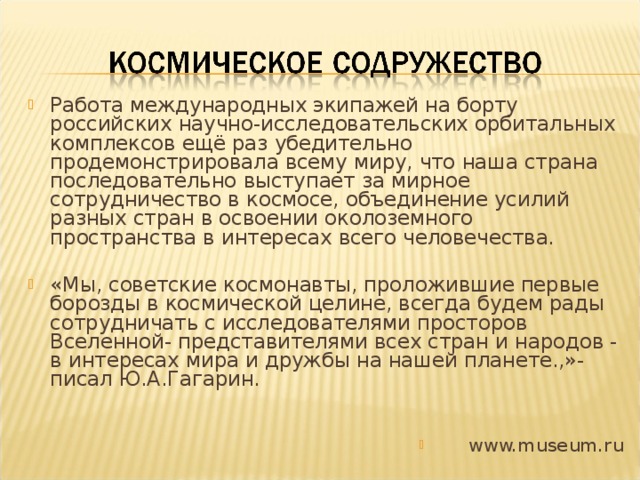 Работа международных экипажей на борту российских научно-исследовательских орбитальных комплексов ещё раз убедительно продемонстрировала всему миру, что наша страна последовательно выступает за мирное сотрудничество в космосе, объединение усилий разных стран в освоении околоземного пространства в интересах всего человечества.  «Мы, советские космонавты, проложившие первые борозды в космической целине, всегда будем рады сотрудничать с исследователями просторов Вселенной- представителями всех стран и народов - в интересах мира и дружбы на нашей планете.,»- писал Ю.А.Гагарин.   www.museum.ru