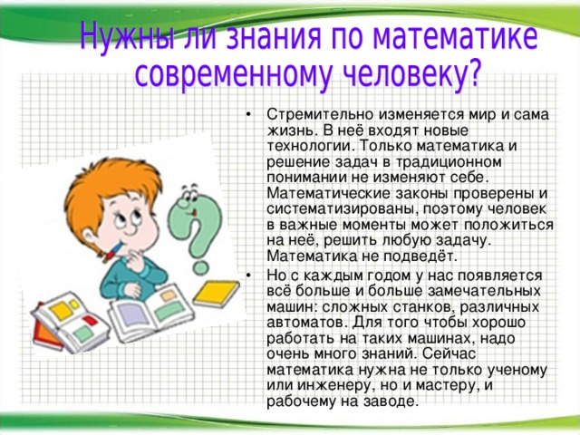 Стремительно изменяется мир и сама жизнь. В неё входят новые технологии. Только математика и решение задач в традиционном понимании не изменяют себе. Математические законы проверены и систематизированы, поэтому человек в важные моменты может положиться на неё, решить любую задачу. Математика не подведёт. Но с каждым годом у нас появляется всё больше и больше замечательных машин: сложных станков, различных автоматов. Для того чтобы хорошо работать на таких машинах, надо очень много знаний. Сейчас математика нужна не только ученому или инженеру, но и мастеру, и рабочему на заводе.