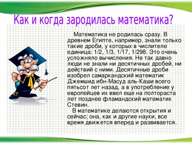   Математика не родилась сразу. В древнем Египте, например, знали только такие дроби, у которых в числителе единица: 1/2, 1/3, 1/17, 1/298. Это очень усложняло вычисления. Не так давно люди не знали ни десятичных дробей, ни действий с ними. Десятичные дроби изобрел самаркандский математик Джемшид ибн-Масуд аль-Каши всего пятьсот лет назад, а в употребление у европейцев их ввел еще на полтораста лет позднее фламандский математик Стевин.     В математике делаются открытия и сейчас; она, как и другие науки, все время движется вперед и развивается.