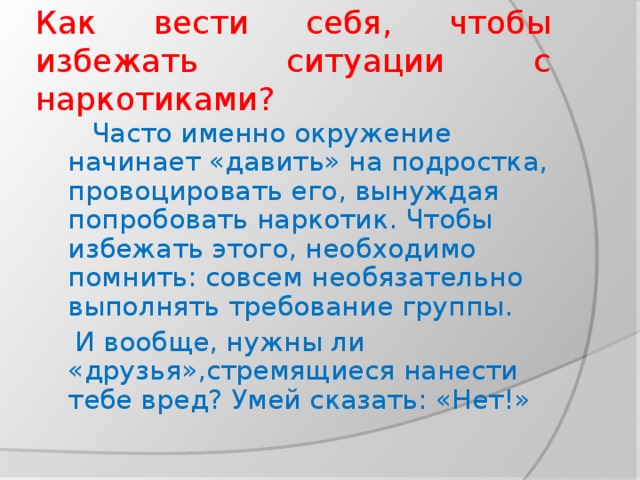 Как вести себя, чтобы избежать ситуации с наркотиками?  Часто именно окружение начинает «давить» на подростка, провоцировать его, вынуждая попробовать наркотик. Чтобы избежать этого, необходимо помнить: совсем необязательно выполнять требование группы.  И вообще, нужны ли «друзья»,стремящиеся нанести тебе вред? Умей сказать: «Нет!»