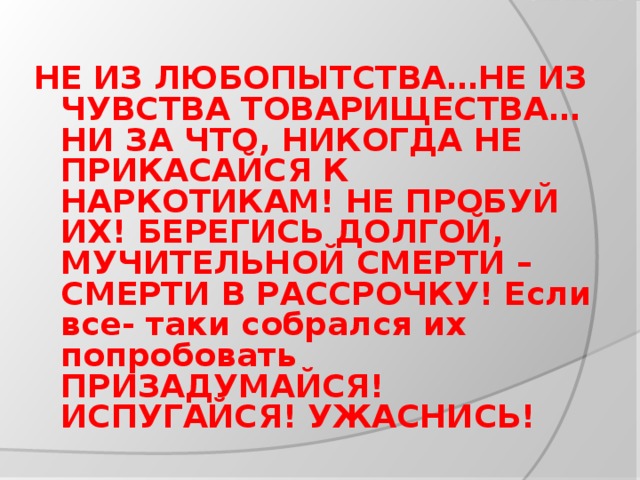 НЕ ИЗ ЛЮБОПЫТСТВА…НЕ ИЗ ЧУВСТВА ТОВАРИЩЕСТВА… НИ ЗА ЧТО, НИКОГДА НЕ ПРИКАСАЙСЯ К НАРКОТИКАМ! НЕ ПРОБУЙ ИХ! БЕРЕГИСЬ ДОЛГОЙ, МУЧИТЕЛЬНОЙ СМЕРТИ – СМЕРТИ В РАССРОЧКУ! Если все- таки собрался их попробовать ПРИЗАДУМАЙСЯ! ИСПУГАЙСЯ! УЖАСНИСЬ!