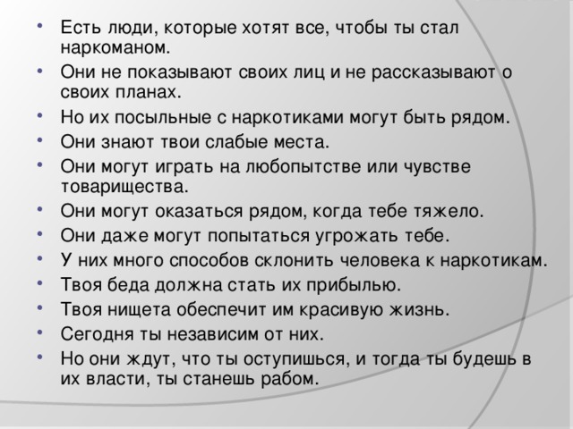 Есть люди, которые хотят все, чтобы ты стал наркоманом. Они не показывают своих лиц и не рассказывают о своих планах. Но их посыльные с наркотиками могут быть рядом. Они знают твои слабые места. Они могут играть на любопытстве или чувстве товарищества. Они могут оказаться рядом, когда тебе тяжело. Они даже могут попытаться угрожать тебе. У них много способов склонить человека к наркотикам. Твоя беда должна стать их прибылью. Твоя нищета обеспечит им красивую жизнь. Сегодня ты независим от них. Но они ждут, что ты оступишься, и тогда ты будешь в их власти, ты станешь рабом.