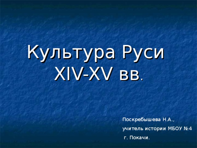 Культура Руси  XIV-XV вв . Поскребышева Н.А., учитель истории МБОУ №4  г. Покачи.