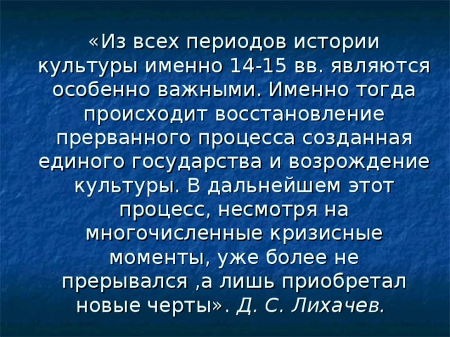 «Из всех периодов истории культуры именно 14-15 вв. являются особенно важными. Именно тогда происходит восстановление прерванного процесса созданная единого государства и возрождение культуры. В дальнейшем этот процесс, несмотря на многочисленные кризисные моменты, уже более не прерывался ,а лишь приобретал новые черты». Д. С. Лихачев.