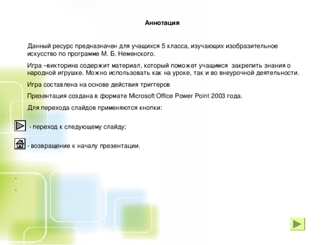 Аннотация   Данный ресурс предназначен для учащихся 5 класса, изучающих изобразительное искусство по программе М. Б. Неменского.  Игра –викторина содержит материал, который поможет учащимся закрепить знания о народной игрушке. Можно использовать как на уроке, так и во внеурочной деятельности.     Игра составлена на основе действия триггеров  Презентация создана в формате Microsoft Office Power Point 2003 года.  Для перехода слайдов применяются кнопки:      - переход к следующему слайду;     - возвращение к началу презентации.    . .