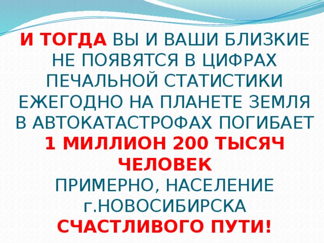 И ТОГДА ВЫ И ВАШИ БЛИЗКИЕ НЕ ПОЯВЯТСЯ В ЦИФРАХ ПЕЧАЛЬНОЙ СТАТИСТИКИ  ЕЖЕГОДНО НА ПЛАНЕТЕ ЗЕМЛЯ В АВТОКАТАСТРОФАХ ПОГИБАЕТ  1 МИЛЛИОН 200 ТЫСЯЧ ЧЕЛОВЕК  ПРИМЕРНО, НАСЕЛЕНИЕ г.НОВОСИБИРСКА  СЧАСТЛИВОГО ПУТИ!