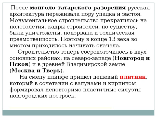 После монголо-татарского разорения русская архитектура переживала пору упадка и застоя. Монументальное строительство прекратилось на полстолетия, кадры строителей, по существу, были уничтожены, подорвана и техническая преемственность. Поэтому в конце 13 века во многом приходилось начинать сначала.  Строительство теперь сосредоточилось в двух основных районах: на северо-западе ( Новгород и Псков ) и в древней Владимирской земле ( Москва и Тверь ).  На смену плинфе пришел дешевый плитняк , который в сочетании с валунами и кирпичом формировал неповторимо пластичные силуэты новгородских построек. ____________________________________________________