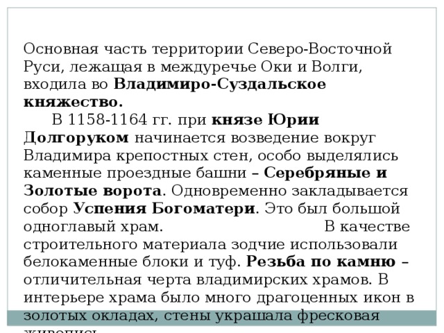 Основная часть территории Северо-Восточной Руси, лежащая в междуречье Оки и Волги, входила во Владимиро-Суздальское княжество.  В 1158-1164 гг. при князе Юрии Долгоруком начинается возведение вокруг Владимира крепостных стен, особо выделялись каменные проездные башни – Серебряные и Золотые ворота . Одновременно закладывается собор Успения  Богоматери . Это был большой одноглавый храм. В качестве строительного материала зодчие использовали белокаменные блоки и туф. Резьба по камню – отличительная черта владимирских храмов. В интерьере храма было много драгоценных икон в золотых окладах, стены украшала фресковая живопись.