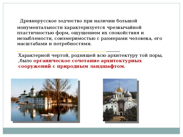 Древнерусское зодчество при наличии большой монументальности характеризуется чрезвычайной пластичностью форм, ощущением их спокойствия и незыблемости, соизмеримостью с размерами человека, его масштабами и потребностями. _______________________________________ ______ Характерной чертой, роднящей всю архитектуру той поры, ,было органическое сочетание архитектурных сооружений с природным ландшафтом.