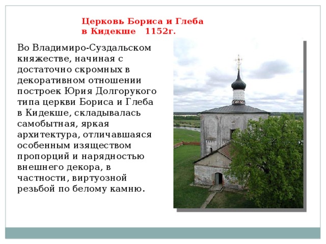 Церковь Бориса и Глеба  в Кидекше 1152г. Во Владимиро-Суздальском княжестве, начиная с достаточно скромных в декоративном отношении построек Юрия Долгорукого типа церкви Бориса и Глеба в Кидекше, складывалась самобытная, яркая архитектура, отличавшаяся особенным изяществом пропорций и нарядностью внешнего декора, в частности, виртуозной резьбой по белому камню.