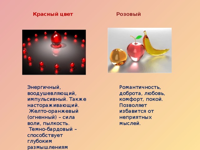 Розовый Красный цвет Энергичный, воодушевляющий, импульсивный. Также настораживающий. Романтичность, доброта, любовь, комфорт, покой. Позволяет избавится от неприятных мыслей.  Желто-оранжевый (огненный) – сила воли, пылкость.  Темно-бардовый – способствует глубоким размышлениям